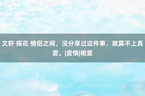 文轩 探花 情侣之间，没分享过这件事，就算不上真爱。|爱情|相爱