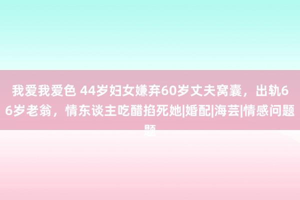 我爱我爱色 44岁妇女嫌弃60岁丈夫窝囊，出轨66岁老翁，情东谈主吃醋掐死她|婚配|海芸|情感问题