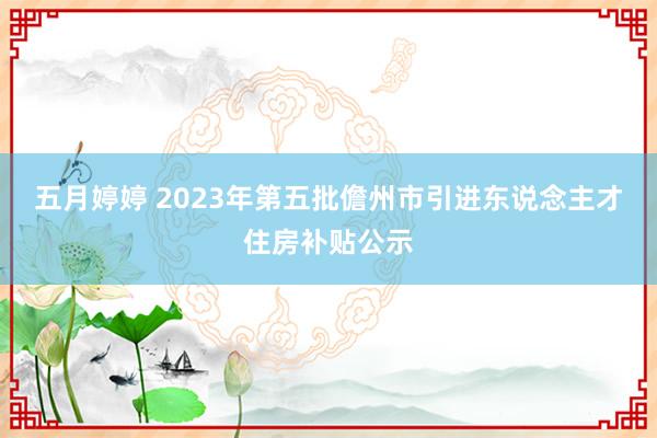 五月婷婷 2023年第五批儋州市引进东说念主才住房补贴公示