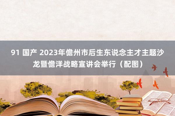 91 国产 2023年儋州市后生东说念主才主题沙龙暨儋洋战略宣讲会举行（配图）