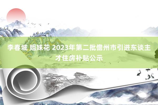 李春城 姐妹花 2023年第二批儋州市引进东谈主才住房补贴公示