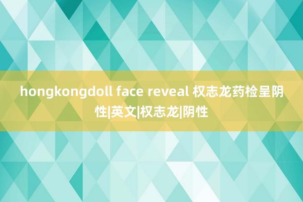 hongkongdoll face reveal 权志龙药检呈阴性|英文|权志龙|阴性