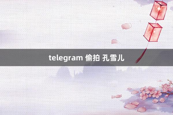 telegram 偷拍 孔雪儿