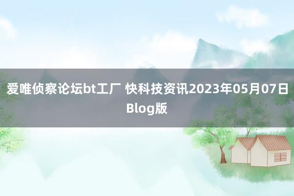 爱唯侦察论坛bt工厂 快科技资讯2023年05月07日Blog版