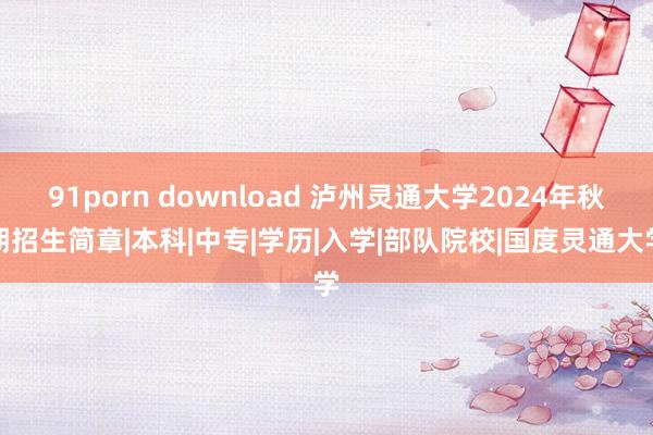 91porn download 泸州灵通大学2024年秋期招生简章|本科|中专|学历|入学|部队院校|国度灵通大学